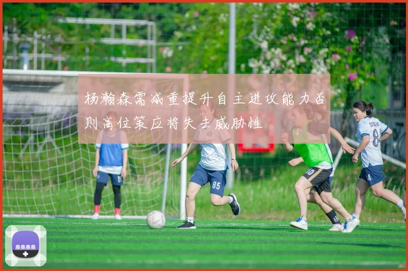 杨瀚森需减重提升自主进攻能力否则高位策应将失去威胁性