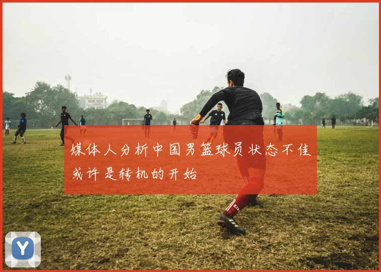 媒体人分析中国男篮球员状态不佳或许是转机的开始