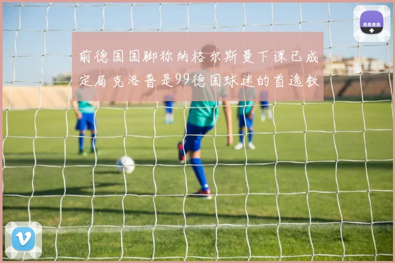 前德国国脚称纳格尔斯曼下课已成定局克洛普是99德国球迷的首选教练