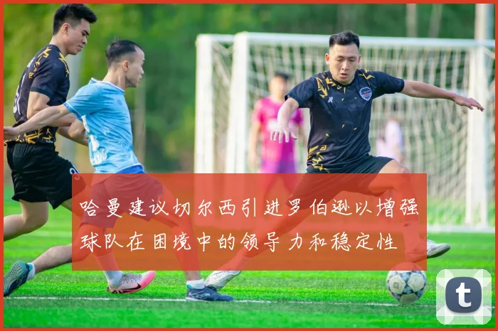 哈曼建议切尔西引进罗伯逊以增强球队在困境中的领导力和稳定性