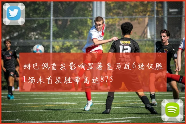 姆巴佩首发影响显著皇马近6场仅胜1场未首发胜率高达875