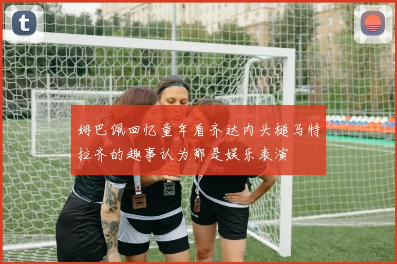姆巴佩回忆童年看齐达内头槌马特拉齐的趣事认为那是娱乐表演