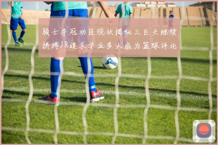 骑士夺冠功臣现状揭秘三巨头继续拼搏JR追求学业多人成为篮球评论员