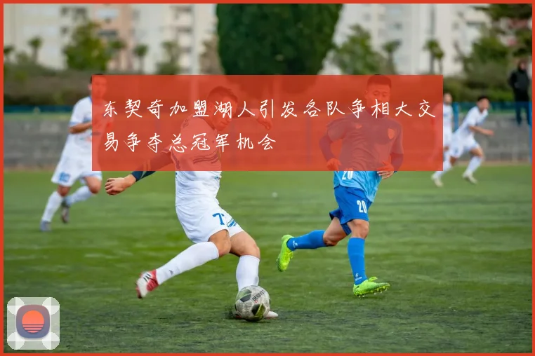 东契奇加盟湖人引发各队争相大交易争夺总冠军机会