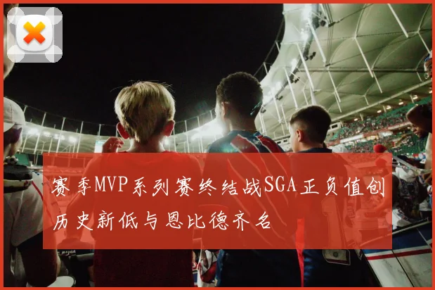 赛季MVP系列赛终结战SGA正负值创历史新低与恩比德齐名