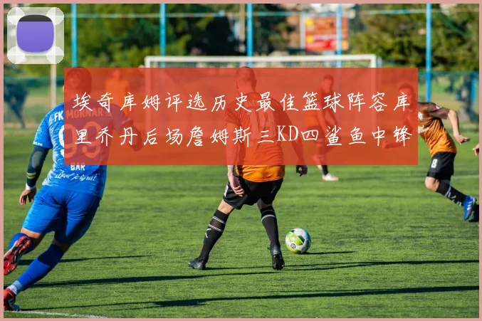 埃奇库姆评选历史最佳篮球阵容库里乔丹后场詹姆斯三KD四鲨鱼中锋
