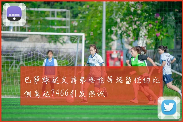 巴萨球迷支持弗洛伦蒂诺留任的比例高达7466引发热议