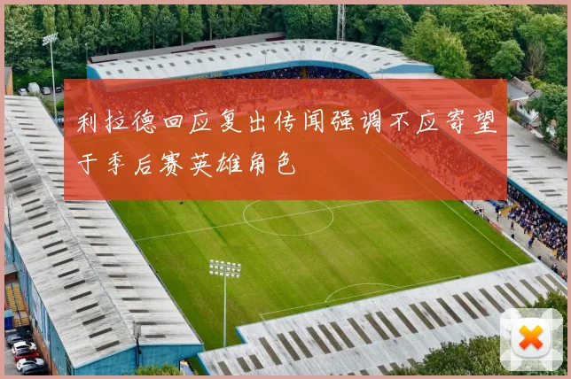 利拉德回应复出传闻强调不应寄望于季后赛英雄角色