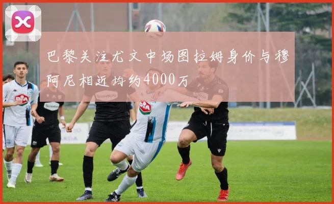 巴黎关注尤文中场图拉姆身价与穆阿尼相近均约4000万
