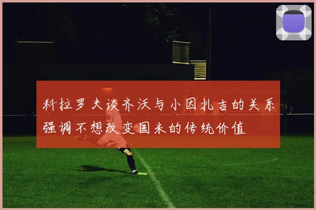 科拉罗夫谈齐沃与小因扎吉的关系强调不想改变国米的传统价值