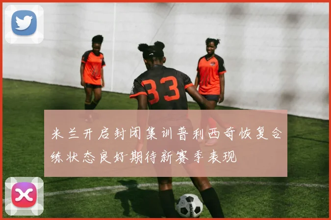 米兰开启封闭集训普利西奇恢复合练状态良好期待新赛季表现