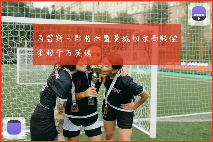 马雷斯卡即将加盟曼城切尔西赔偿金超千万英镑