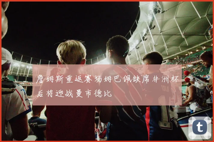 詹姆斯重返赛场姆巴佩缺席非洲杯后将迎战曼市德比