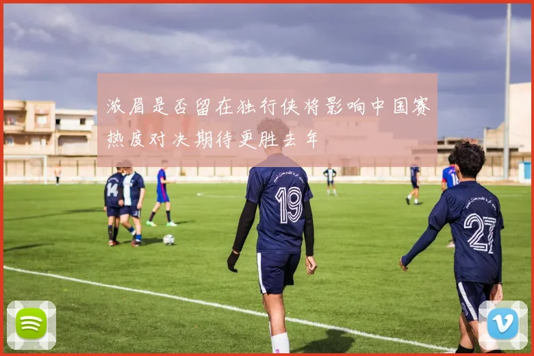 浓眉是否留在独行侠将影响中国赛热度对决期待更胜去年