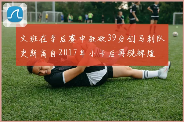文班在季后赛中狂砍39分创马刺队史新高自2017年小卡后再现辉煌