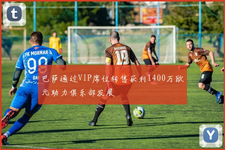 巴萨通过VIP席位转售获利1400万欧元助力俱乐部发展