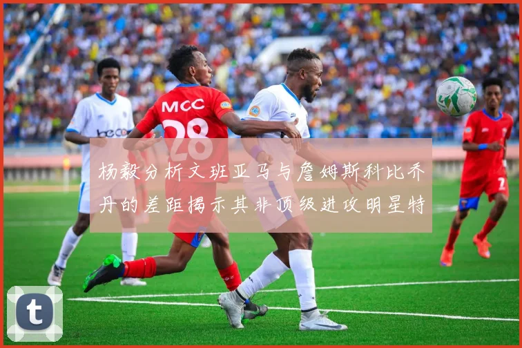 杨毅分析文班亚马与詹姆斯科比乔丹的差距揭示其非顶级进攻明星特质