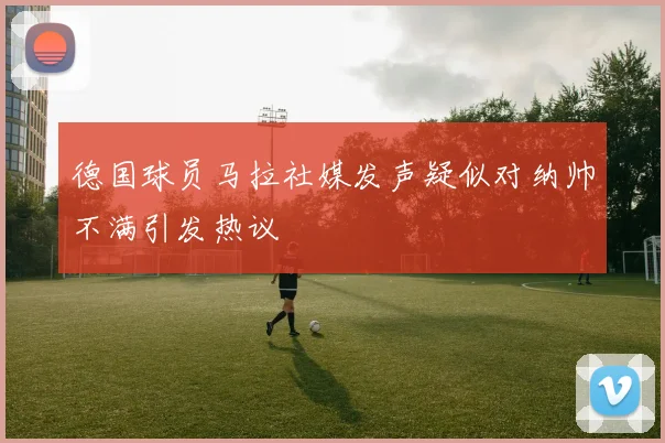 德国球员马拉社媒发声疑似对纳帅不满引发热议