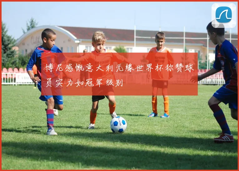 博尼感慨意大利无缘世界杯称赞球员实力如冠军级别