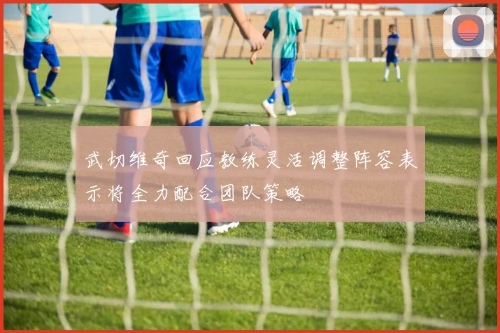 武切维奇回应教练灵活调整阵容表示将全力配合团队策略