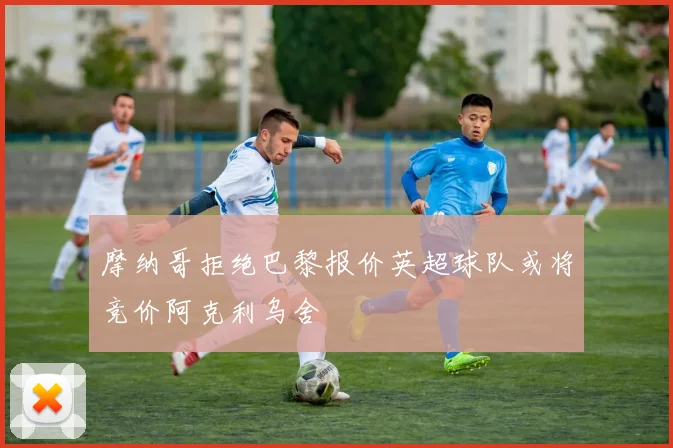 摩纳哥拒绝巴黎报价英超球队或将竞价阿克利乌舍