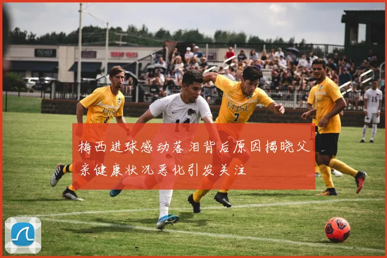 梅西进球感动落泪背后原因揭晓父亲健康状况恶化引发关注