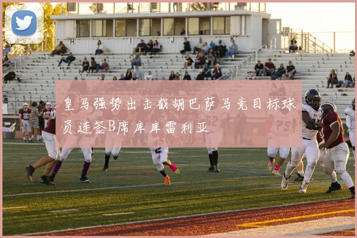 皇马强势出击截胡巴萨马竞目标球员连签B席库库雷利亚