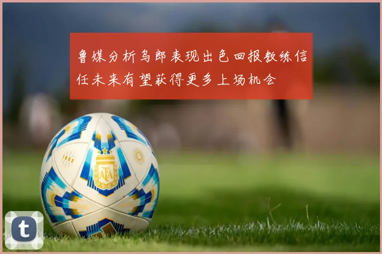 鲁媒分析乌郎表现出色回报教练信任未来有望获得更多上场机会